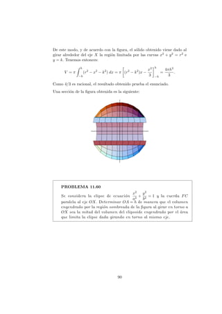De este modo, y de acuerdo con la ﬁgura, el s´olido obtenido viene dado al
girar alrededor del eje X la regi´on limitada por las curvas x2 + y2 = r2 e
y = k. Tenemos entonces:
V = π
h
−h
(r2
− x2
− k2
) dx = π (r2
− k2
)x −
x3
3
h
−h
=
4πh3
3
.
Como 4/3 es racional, el resultado obtenido prueba el enunciado.
Una secci´on de la ﬁgura obtenida es la siguiente:
PROBLEMA 11.60
Se considera la elipse de ecuaci´on
x2
a2
+
y2
b2
= 1 y la cuerda FC
paralela al eje OX. Determinar OA = h de manera que el volumen
engendrado por la regi´on sombreada de la ﬁgura al girar en torno a
OX sea la mitad del volumen del elipsoide engendrado por el ´area
que limita la elipse dada girando en torno al mismo eje.
90
 