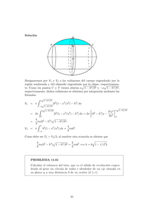 Soluci´on
Designaremos por V1 y V2 a los vol´umenes del cuerpo engendrado por la
regi´on sombreada y del elipsoide engendrado por la elipse, respectivamen-
te. Como los puntos C y F tienen abscisa a 1 − h2/b2 y −a 1 − h2/b2,
respectivamente, dichos vol´umenes se obtienen por integraci´on mediante las
f´ormulas:
V1 = π
a
√
1−h2/b2
−a
√
1−h2/b2
[b2
(1 − x2
/a2
) − h2
] dx
= 2π
a
√
1−h2/b2
0
[b2
(1 − x2
/a2
) − h2
] dx = 2π (b2
− h2
)x −
b2x3
3a2
a
√
1−h2/b2
0
=
4
3
πa(b2
− h2
) 1 − h2/b2;
V2 = π
a
−a
b2
(1 − x2
/a2
) dx =
4
3
πab2
.
Como debe ser V1 = V2/2, al resolver esta ecuaci´on se obtiene que
4
3
πa(b2
− h2
) 1 − h2/b2 =
2
3
πab2
=⇒ h = b 1 − 1/
3
√
4.
PROBLEMA 11.61
Calcular el volumen del toro, que es el s´olido de revoluci´on engen-
drado al girar un c´ırculo de radio r alrededor de un eje situado en
su plano y a una distancia b de su centro (b ≥ r).
91
 