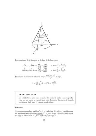 Por semejanza de tri´angulos, se deduce de la ﬁgura que
MPC ∼ MOA =⇒
PC
OA
=
PM
OM
es decir
x
a
=
h − z
h
;
MPD ∼ MOB =⇒
PD
OB
=
PM
OM
es decir
y
b
=
h − z
h
.
El ´area de la secci´on es entonces πxy =
πab(h − z)2
h2
. Luego,
V =
πab
h2
h
0
(h − z)2
dz =
πabh
3
.
PROBLEMA 11.63
Un s´olido tiene una base circular de radio 2. Cada secci´on produ-
cida por un plano perpendicular a un di´ametro ﬁjo es un tri´angulo
equil´atero. Calcular el volumen del s´olido.
Soluci´on
Si expresamos por la ecuaci´on x2 +y2 = 4 a la base del s´olido y consideramos
las secciones perpendiculares al eje X, el lado de un tri´angulo gen´erico es
l = 2y y la altura es h = l2 − l2/4 = l
√
3/2 = y
√
3.
93
 