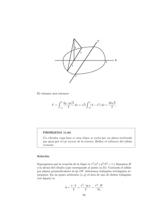 El volumen ser´a entonces
V =
2
−2
2y · y
√
3
2
dx =
√
3
2
−2
(4 − x2
) dx =
32
√
3
3
.
PROBLEMA 11.64
Un cilindro cuya base es una elipse se corta por un plano inclinado
que pasa por el eje menor de la misma. Hallar el volumen del s´olido
restante.
Soluci´on
Supongamos que la ecuaci´on de la elipse es x2/a2 +y2/b2 = 1 y llamamos H
a la altura del cilindro (que corresponde al punto (a, 0)). Cortando el s´olido
por planos perpendiculares al eje OY obtenemos tri´angulos rect´angulos se-
mejantes. En un punto arbitrario (x, y) el ´area de uno de dichos tri´angulos
(ver ﬁgura) es
A =
x · h
2
=
x2 · tg α
2
=
x2 · H
2a
.
94
 