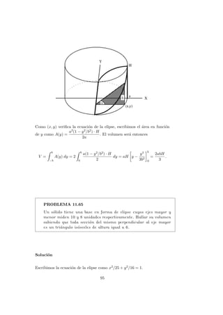 Como (x, y) veriﬁca la ecuaci´on de la elipse, escribimos el ´area en funci´on
de y como A(y) =
a2(1 − y2/b2) · H
2a
. El volumen ser´a entonces
V =
b
−b
A(y) dy = 2
b
0
a(1 − y2/b2) · H
2
dy = aH y −
y3
3b2
b
0
=
2abH
3
.
PROBLEMA 11.65
Un s´olido tiene una base en forma de elipse cuyos ejes mayor y
menor miden 10 y 8 unidades respectivamente. Hallar su volumen
sabiendo que toda secci´on del mismo perpendicular al eje mayor
es un tri´angulo is´osceles de altura igual a 6.
Soluci´on
Escribimos la ecuaci´on de la elipse como x2/25 + y2/16 = 1.
95
 