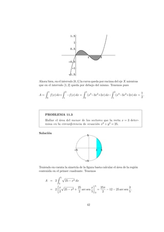 Ahora bien, en el intervalo [0, 1] la curva queda por encima del eje X mientras
que en el intervalo [1, 2] queda por debajo del mismo. Tenemos pues
A =
1
0
f(x) dx+
2
1
−f(x) dx =
1
0
(x3
−3x2
+2x) dx−
2
1
(x3
−3x2
+2x) dx =
1
2
.
PROBLEMA 11.3
Hallar el ´area del menor de los sectores que la recta x = 3 deter-
mina en la circunferencia de ecuaci´on x2 + y2 = 25.
Soluci´on
Teniendo en cuenta la simetr´ıa de la ﬁgura basta calcular el ´area de la regi´on
contenida en el primer cuadrante. Tenemos
A = 2
5
3
25 − x2 dx
= 2
x
2
25 − x2 +
25
2
arc sen
x
5
5
3
=
25π
2
− 12 − 25 arc sen
3
5
.
42
 