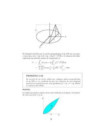 El tri´angulo obtenido por la secci´on perpendicular al eje OX por un punto
x tiene ´area A(x) = 2y · h/2 = 6y = 24 1 − x2/25, y el volumen del s´olido
(aplicando los m´etodos usuales de integraci´on) es
V =
5
−5
A(x) dx = 24
5
−5
1 − x2/25 dx
=
24
5
25
2
arc sen
x
5
+
x
2
25 − x2
5
−5
= 60π.
PROBLEMA 11.66
La secci´on de un cierto s´olido por cualquier plano perpendicular
al eje OX es un cuadrado tal que los extremos de una diagonal
pertenecen respectivamente a las par´abolas y2 = 4x, x2 = 4y. Hallar
el volumen del s´olido.
Soluci´on
La regi´on que limitan ambas curvas viene indicada en la ﬁgura y los puntos
de corte son (0, 0) y (4, 4).
96
 