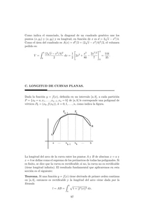 Como indica el enunciado, la diagonal de un cuadrado gen´erico une los
puntos (x, y1) y (x, y2) y su longitud, en funci´on de x es d = 2
√
x − x2/4.
Como el ´area del cuadrado es A(x) = d2/2 = (2
√
x − x2/4)2/2, el volumen
pedido es:
V =
4
0
(2
√
x − x2/4)2
2
dx =
1
2
2x2
+
x5
80
−
2x7/2
7
4
0
=
144
35
.
C. LONGITUD DE CURVAS PLANAS.
Dada la funci´on y = f(x), deﬁnida en un intervalo [a, b], a cada partici´on
P = {x0 = a, x1, . . . , xn−1, xn = b} de [a, b] le corresponde una poligonal de
v´ertices Pk = (xk, f(xk)), k = 0, 1, . . . , n, como indica la ﬁgura.
La longitud del arco de la curva entre los puntos A y B de abscisas x = a y
x = b se deﬁne como el supremo de los per´ımetros de todas las poligonales. Si
es ﬁnito, se dice que la curva es rectiﬁcable; si no, la curva no es rectiﬁcable
(tiene longitud inﬁnita). El resultado fundamental que aplicaremos en esta
secci´on es el siguiente:
Teorema. Si una funci´on y = f(x) tiene derivada de primer orden continua
en [a, b], entonces es rectiﬁcable y la longitud del arco viene dada por la
f´ormula
l = AB =
b
a
1 + [f (x)]2 dx.
97
 