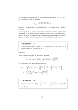 Si la funci´on viene expresada en coordenadas param´etricas x = x(t), y =
y(t), la f´ormula queda de la forma
l =
t1
t0
[x (t)]2 + [y (t)]2 dt,
siendo t0 y t1 los par´ametros correspondientes a los puntos inicial y ﬁnal de
la curva.
En la mayor´ıa de los casos no es posible encontrar expresiones expl´ıcitas de
la longitud de un arco de curva. Por ello se deben crear nuevas funciones,
como es el caso de las integrales el´ıpticas (que expresan longitudes de arcos de
elipses), o utilizar m´etodos aproximados para calcular arcos de curva.
PROBLEMA 11.67
Hallar la longitud del arco de la par´abola x2 = 2py, con p > 0,
comprendida en el intervalo [0, a].
Soluci´on
Si calculamos la derivada de la funci´on, tenemos
y = x/p =⇒ 1 + y 2 = 1 + (x/p)2 =
x2 + p2
p
.
La longitud del arco pedido queda entonces
l =
1
p
a
0
x2 + p2 dx =
p
2
x x2 + p2
p2
+ ln
x + x2 + p2
p
a
0
=
p
2
a a2 + p2
p2
+ ln
a + a2 + p2
p
.
PROBLEMA 11.68
Probar que la curva f(x) =
x cos(π/x) si x = 0
0 si x = 0
no es rectiﬁcable
en [0, 1].
98
 
