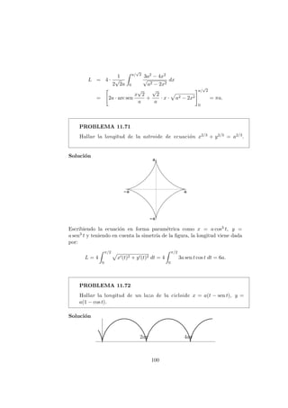 L = 4 ·
1
2
√
2a
a/
√
2
0
3a2 − 4x2
√
a2 − 2x2
dx
= 2a · arc sen
x
√
2
a
+
√
2
a
· x · a2 − 2x2
a/
√
2
0
= πa.
PROBLEMA 11.71
Hallar la longitud de la astroide de ecuaci´on x2/3 + y2/3 = a2/3.
Soluci´on
Escribiendo la ecuaci´on en forma param´etrica como x = a cos3 t, y =
a sen3 t y teniendo en cuenta la simetr´ıa de la ﬁgura, la longitud viene dada
por:
L = 4
π/2
0
x (t)2 + y (t)2 dt = 4
π/2
0
3a sen t cos t dt = 6a.
PROBLEMA 11.72
Hallar la longitud de un lazo de la cicloide x = a(t − sen t), y =
a(1 − cos t).
Soluci´on
2aπ 4aπ
100
 