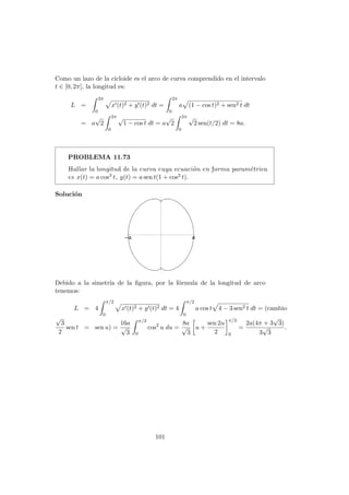 Como un lazo de la cicloide es el arco de curva comprendido en el intervalo
t ∈ [0, 2π], la longitud es:
L =
2π
0
x (t)2 + y (t)2 dt =
2π
0
a (1 − cos t)2 + sen2 t dt
= a
√
2
2π
0
√
1 − cos t dt = a
√
2
2π
0
√
2 sen(t/2) dt = 8a.
PROBLEMA 11.73
Hallar la longitud de la curva cuya ecuaci´on en forma param´etrica
es x(t) = a cos3 t, y(t) = a sen t(1 + cos2 t).
Soluci´on
Debido a la simetr´ıa de la ﬁgura, por la f´ormula de la longitud de arco
tenemos:
L = 4
π/2
0
x (t)2 + y (t)2 dt = 4
π/2
0
a cos t 4 − 3 sen2 t dt = (cambio
√
3
2
sen t = sen u) =
16a
√
3
π/3
0
cos2
u du =
8a
√
3
u +
sen 2u
2
π/3
0
=
2a(4π + 3
√
3)
3
√
3
.
101
 