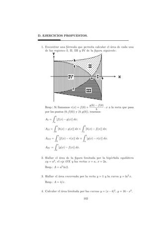 D. EJERCICIOS PROPUESTOS.
1. Encontrar una f´ormula que permita calcular el ´area de cada una
de las regiones I, II, III y IV de la ﬁgura siguiente:
Resp.: Si llamamos r(x) = f(0) +
g(b) − f(0)
b
· x a la recta que pasa
por los puntos (0, f(0)) y (b, g(b)), tenemos:
AI =
b
a
[f(x) − g(x)] dx;
AII =
a
0
[h(x) − g(x)] dx +
b
a
[h(x) − f(x)] dx;
AIII =
a
0
[f(x) − r(x)] dx +
b
a
[g(x) − r(x)] dx;
AIV =
a
0
[g(x) − f(x)] dx.
2. Hallar el ´area de la ﬁgura limitada por la hip´erbola equil´atera
xy = a2, el eje OX y las rectas x = a, x = 2a.
Resp.: A = a2 ln 2.
3. Hallar el ´area encerrada por la recta y = 1 y la curva y = ln2
x.
Resp.: A = 4/e.
4. Calcular el ´area limitada por las curvas y = (x−4)2, y = 16−x2.
102
 