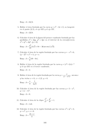 Resp.: A = 64/3.
5. Hallar el ´area limitada por la curva y = x2 − 2x + 2, su tangente
en el punto (3, 5), el eje OX y el eje OY .
Resp.: A = 23/8.
6. Calcular el ´area de la ﬁgura del primer cuadrante limitada por las
par´abolas x2 = 2py, y2 = 2px en el interior de la circunferencia
x2 + y2 = 3p2, (p > 0).
Resp.: A =
p2
24
(4
√
2 + 9π − 36 arc sen 1/
√
3).
7. Calcular el ´area de la regi´on limitada por las curvas y = −x2 + 6,
(y − 2)2 + x2 = 4, y = x.
Resp.: A =
1
6
(49 − 6π).
8. Hallar el ´area de la regi´on limitada por la curva y = (x2 + 2x)e−x
y el eje OX en el tercer cuadrante.
Resp.: A = 4.
9. Hallar el ´area de la regi´on limitada por la curva y =
x
(1 − x2)2
· arc sen x
y las rectas x = 0, x = 1/2, y = 0.
Resp.: A =
π
9
−
1
2
√
3
.
10. Calcular el ´area de la regi´on limitada por las curvas y = 5 − x2,
y = (x − 1)2.
Resp.: A = 9.
11. Calcular el ´area de la elipse
x2
a2
+
y2
b2
= 1.
Resp.: A = πab.
12. Calcular el ´area de la regi´on limitada por las curvas x2 + y2 = 2,
y = x2, y = x + 6.
Resp.: A =
45 + π
2
.
103
 