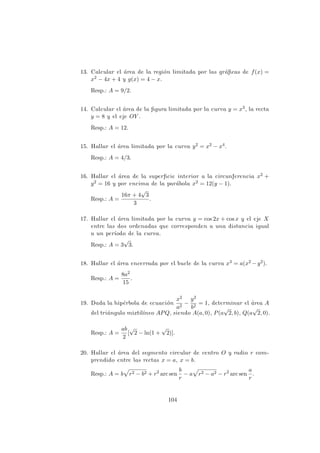 13. Calcular el ´area de la regi´on limitada por las gr´aﬁcas de f(x) =
x2 − 4x + 4 y g(x) = 4 − x.
Resp.: A = 9/2.
14. Calcular el ´area de la ﬁgura limitada por la curva y = x3, la recta
y = 8 y el eje OY .
Resp.: A = 12.
15. Hallar el ´area limitada por la curva y2 = x2 − x4.
Resp.: A = 4/3.
16. Hallar el ´area de la superﬁcie interior a la circunferencia x2 +
y2 = 16 y por encima de la par´abola x2 = 12(y − 1).
Resp.: A =
16π + 4
√
3
3
.
17. Hallar el ´area limitada por la curva y = cos 2x + cos x y el eje X
entre las dos ordenadas que corresponden a una distancia igual
a un per´ıodo de la curva.
Resp.: A = 3
√
3.
18. Hallar el ´area encerrada por el bucle de la curva x3 = a(x2 −y2).
Resp.: A =
8a2
15
.
19. Dada la hip´erbola de ecuaci´on
x2
a2
−
y2
b2
= 1, determinar el ´area A
del tri´angulo mixtil´ıneo APQ, siendo A(a, 0), P(a
√
2, b), Q(a
√
2, 0).
Resp.: A =
ab
2
[
√
2 − ln(1 +
√
2)].
20. Hallar el ´area del segmento circular de centro O y radio r com-
prendido entre las rectas x = a, x = b.
Resp.: A = b r2 − b2 + r2
arc sen
b
r
− a r2 − a2 − r2
arc sen
a
r
.
104
 