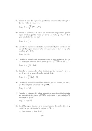 21. Hallar el ´area del segmento parab´olico comprendido entre y2 =
2px las rectas x = a, x = b.
Resp.: A =
4
√
2p
3
(b3/2
− a3/2
).
22. Hallar el volumen del s´olido de revoluci´on engendrado por la
ﬁgura limitada por la curva y = xex y las rectas y = 0, x = 1 al
girar alrededor del eje OX.
Resp.: V =
πe2
4
.
23. Calcular el volumen del s´olido engendrado al girar alrededor del
eje OX la regi´on interior a la circunferencia x2 + y2 = 1 y a la
par´abola y2 = 3x/2.
Resp.: 19π/48.
24. Calcular el volumen del s´olido obtenido al girar alrededor del eje
OX la regi´on limitada por la curva y = 2 −
√
1 − x2 y el eje OX.
Resp.: V =
π
3
(28 − 6π).
25. Calcular el volumen del s´olido limitado por las curvas x2 −y2 = 4,
y = 2, y = −2 al girar alrededor del eje OX.
Resp.: V =
32π
3
(2
√
2 − 1).
26. Calcular el volumen del s´olido limitado por las curvas y = sen x,
y = 2x/π al girar alrededor del eje OX.
Resp.: V = π2/6.
27. Calcular el volumen del s´olido obtenido al girar la regi´on limitada
por las gr´aﬁcas de f(x) =
√
4 − x2 y g(x) = 1 en el intervalo [0,
√
3]
alrededor de y = 0.
Resp.: V = 2π
√
3.
28. Sea R la regi´on interior a la circunferencia de centro (1, −1) y
radio 2 y por encima de la recta y =
√
3 − 1.
a) Determinar el ´area de R.
105
 