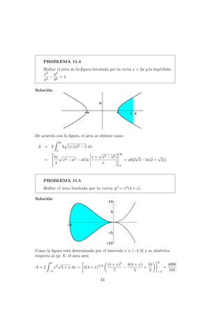 PROBLEMA 11.4
Hallar el ´area de la ﬁgura limitada por la recta x = 2a y la hip´erbola
x2
a2
−
y2
b2
= 1.
Soluci´on
De acuerdo con la ﬁgura, el ´area se obtiene como
A = 2
2a
a
b (x/a)2 − 1 dx
=
bx
a
x2 − a2 − ab ln
x +
√
x2 − a2
a
2a
a
= ab[2
√
3 − ln(2 +
√
3)].
PROBLEMA 11.5
Hallar el ´area limitada por la curva y2 = x4(4 + x).
Soluci´on
Como la ﬁgura est´a determinada por el intervalo x ∈ [−4, 0] y es sim´etrica
respecto al eje X, el ´area ser´a
A = 2
0
−4
x2
√
4 + x dx = 4(4 + x)3/2 (4 + x)2
7
−
8(4 + x)
5
+
16
3
0
−4
=
4096
105
.
43
 