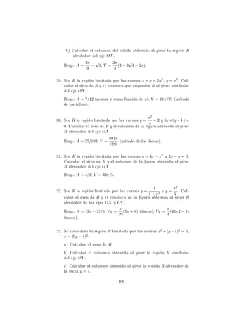b) Calcular el volumen del s´olido obtenido al girar la regi´on R
alrededor del eje OX.
Resp.: A =
2π
3
−
√
3; V =
2π
3
(2 + 3
√
3 − 2π).
29. Sea R la regi´on limitada por las curvas x + y = 2y2, y = x3. Cal-
cular el ´area de R y el volumen que engendra R al girar alrededor
del eje OX.
Resp.: A = 7/12 (pensar x como funci´on de y); V = 11π/21 (m´etodo
de los tubos).
30. Sea R la regi´on limitada por las curvas y =
x2
4
+ 2 y 5x+8y−14 =
0. Calcular el ´area de R y el volumen de la ﬁgura obtenida al girar
R alrededor del eje OX.
Resp.: A = 27/192; V =
891π
1280
(m´etodo de los discos).
31. Sea R la regi´on limitada por las curvas y = 4x − x2 y 2x − y = 0.
Calcular el ´area de R y el volumen de la ﬁgura obtenida al girar
R alrededor del eje OX.
Resp.: A = 4/3; V = 32π/5.
32. Sea R la regi´on limitada por las curvas y =
1
1 + x2
e y =
x2
2
. Cal-
cular el ´area de R y el volumen de la ﬁgura obtenida al girar R
alrededor de los ejes OX y OY .
Resp.: A = (3π − 2)/6; VX =
π
20
(5π + 8) (discos); VY =
π
4
(4 ln 2 − 1)
(tubos).
33. Se considera la regi´on R limitada por las curvas x2 +(y −1)2 = 5,
x = 2(y − 1)2.
a) Calcular el ´area de R.
b) Calcular el volumen obtenido al girar la regi´on R alrededor
del eje OY .
c) Calcular el volumen obtenido al girar la regi´on R alrededor de
la recta y = 1.
106
 