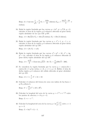 Resp.: A = 5 arc sen
1
√
5
+
2
3
; VY =
116π
15
(discos); Vy=1 =
10
√
5 − 19
3
· π
(tubos).
34. Dada la regi´on limitada por las curvas y = 4x2, y = x2/9, y = 2,
calcular el ´area de la regi´on y el volumen obtenido al girar dicha
regi´on alrededor de los ejes OX y OY .
Resp.: A = 20
√
2/3; VX = 16π
√
2 (tubos); VY = 35π/2 (discos).
35. Dada la regi´on limitada por las curvas y = x2 + 1, y − 1 = x,
calcular el ´area de la regi´on y el volumen obtenido al girar dicha
regi´on alrededor del eje OY .
Resp.: A = 1/6; VY = π/6.
36. Dada la regi´on limitada por las curvas x2 + y2 = 12, x2 = 4y,
y2 = 4x, calcular el ´area de la regi´on y el volumen obtenido al
girar dicha regi´on alrededor del eje OY .
Resp.: A =
4
√
2
3
+ 12 arc sen 2/3 − 3π; VY =
π
15
(256
√
5 − 200).
37. Se considera la regi´on limitada por la curva y = sen(πx/2) +
cos(πx/2) + 1 y las rectas x = 0, x = 1 e y = 0. Hallar el ´area de
dicha regi´on y el volumen del s´olido obtenido al girar alrededor
del eje OX.
Resp.: A = 1 +
4
π
; V = 2π + 10.
38. Calcular el volumen del tronco de cono con radios de las bases r
y R y altura h.
Resp.: V =
πh
3
(r2
+ rR + R2
).
39. Calcular la longitud del arco de la curva y = ex/2 + e−x/2 entre
los puntos de abscisa x = 0 y x = 2.
Resp.: L = e − e−1
.
40. Calcular la longitud del arco de la curva y = ln
ex + 1
ex − 1
entre x = 1
y x = 2.
Resp.: L = ln(e2 + 1) − 1.
107
 
