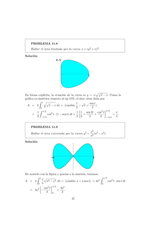 PROBLEMA 11.8
Hallar el ´area limitada por la curva x = (y2 + x)2.
Soluci´on
En forma expl´ıcita, la ecuaci´on de la curva es y = ±
√
x − x. Como la
gr´aﬁca es sim´etrica respecto al eje OX, el ´area viene dada por
A = 2
1
0
√
x − x dx = (cambio
1
2
−
√
x =
sen t
2
)
=
1
2
π/2
−π/2
cos2
t · (1 − sen t) dt =
1
2
t
2
+
sen 2t
4
+
cos3 t
3
π/2
−π/2
=
π
4
.
PROBLEMA 11.9
Hallar el ´area encerrada por la curva y2
=
x2
a2
(a2
− x2
).
Soluci´on
De acuerdo con la ﬁgura y gracias a la simetr´ıa, tenemos:
A = 4
a
0
x
a
a2 − x2 dx = (cambio x = a sen t) = 4a2
π/2
0
cos2
t · sen t dt
= 4a2
−
cos3 t
3
π/2
0
=
4a2
3
.
45
 