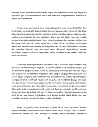 10
bertindak apabila murid-murid menunjukkan tingkah laku bermasalah dalam bilik darjah dan
bagaimana guru akan menstrukturkan semula iklim bilik darjah yang sihat selepas membetulkan
tingkah laku negatif murid.
Kedua, susun atur suasana fizikal kelas adalah penting untuk menambahbaikkan daya
tarikan dalam sesebuah bilik darjah tersebut. Sekiranya susunan dalam bilik darjah tidak dapat
diatur seperti mana yang dirancangkan,maka ianya akan menghadkan apa dan bagaimana cara
sepatutnya pembelajaran itu harus dijalankan. Susun atur bilik darjah yang baik mestilah
mempunyai peralatan asas iaitu papan hitam, papan kenyataaan, dan ruang yang selesa, meja
dan kerusi untuk guru dan murid, almari, yang di hiasi dengan penyediaan bahan-bahan
bacaan, dan bahan bantuan mengajar serta peralatan sokongan serta dihiasi dengan keceriaan
dan kebersihan. Susunan meja dan kerusi dalam bilik darjah sebaik-baiknya memberi
kemudahan kepada murid-murid mengadakan aktiviti pembelajaran berpusatkan murid dan
aktiviti berkumpulan.
Contohnya, melalui pemerhatian saya semasa PBS, susun atur meja dan kerusi yang
teratur dan berdekatan dengan meja guru akan memudahkan murid berinteraksi dengan guru
dan berinteraksi dengan murid lain. Selain itu, cahaya yang mencukupi dan pintu dan tingkap
yang terbuka yang membolehkan pengedaran udara yang secukupnya. Murid juga suka akan
budaya belajar yang ceria, menyeronokkan yang menyentuh emosi, di samping meningkatkan
kecergasan mental, kreatif, dan inovatif. Oleh itu, guru perlu membentuk budaya bilik darjah
yang dinamis, dan mementingkan aspek nilai-nilai murni serta hubungan yang mesra sesama
murid dan murid dengan guru. Guru boleh menggunakan ruang aktiviti dan permainan seperti
dalam pelan untuk menggalakkan murid bergiat aktif dalam pembelajaran sambil berseronok
dengan permainan yang di ajar oleh guru. Ini dapat mengeratkan hubungan diantara guru dan
murid kerana guru berjaya membuatkan murid berasa gembira ketika belajar dan akan
menaikkan semangat mereka untuk datang ke kelas dan belajar.
Ketiga, penglibatan dalam Rancangan Integrasi Murid Untuk Perpaduan (RIMUP)
mampu melahirkan persefahaman dan toleransi antara murid pelbagai kaum di sekolah.
Berdasarkan program ini, jelas menunjukkan bahawa betapa pentingnya mewujudkan
 