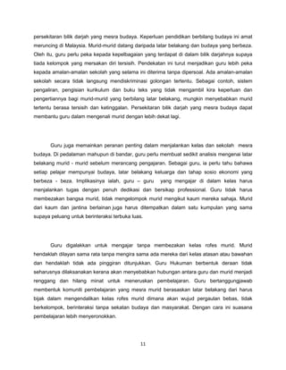 11
persekitaran bilik darjah yang mesra budaya. Keperluan pendidikan berbilang budaya ini amat
meruncing di Malaysia. Murid-murid datang daripada latar belakang dan budaya yang berbeza.
Oleh itu, guru perlu peka kepada kepelbagaian yang terdapat di dalam bilik darjahnya supaya
tiada kelompok yang mersakan diri tersisih. Pendekatan ini turut menjadikan guru lebih peka
kepada amalan-amalan sekolah yang selama ini diterima tanpa dipersoal. Ada amalan-amalan
sekolah secara tidak langsung mendiskriminasi golongan tertentu. Sebagai contoh, sistem
pengaliran, pengisian kurikulum dan buku teks yang tidak mengambil kira keperluan dan
pengertiannya bagi murid-murid yang berbilang latar belakang, mungkin menyebabkan murid
tertentu berasa tersisih dan ketinggalan. Persekitaran bilik darjah yang mesra budaya dapat
membantu guru dalam mengenali murid dengan lebih dekat lagi.
Guru juga memainkan peranan penting dalam menjalankan kelas dan sekolah mesra
budaya. Di pedalaman mahupun di bandar, guru perlu membuat sedikit analisis mengenai latar
belakang murid - murid sebelum merancang pengajaran. Sebagai guru, ia perlu tahu bahawa
setiap pelajar mempunyai budaya, latar belakang keluarga dan tahap sosio ekonomi yang
berbeza - beza. Implikasinya ialah, guru – guru yang mengajar di dalam kelas harus
menjalankan tugas dengan penuh dedikasi dan bersikap professional. Guru tidak harus
membezakan bangsa murid, tidak mengelompok murid mengikut kaum mereka sahaja. Murid
dari kaum dan jantina berlainan juga harus ditempatkan dalam satu kumpulan yang sama
supaya peluang untuk berinteraksi terbuka luas.
Guru digalakkan untuk mengajar tanpa membezakan kelas rofes murid. Murid
hendaklah dilayan sama rata tanpa mengira sama ada mereka dari kelas atasan atau bawahan
dan hendaklah tidak ada pinggiran ditunjukkan. Guru Hukuman berbentuk deraan tidak
seharusnya dilaksanakan kerana akan menyebabkan hubungan antara guru dan murid menjadi
renggang dan hilang minat untuk meneruskan pembelajaran. Guru bertanggungjawab
membentuk komuniti pembelajaran yang mesra murid berasaskan latar belakang dari harus
bijak dalam mengendalikan kelas rofes murid dimana akan wujud pergaulan bebas, tidak
berkelompok, berinteraksi tanpa sekatan budaya dan masyarakat. Dengan cara ini suasana
pembelajaran lebih menyeronokkan.
 