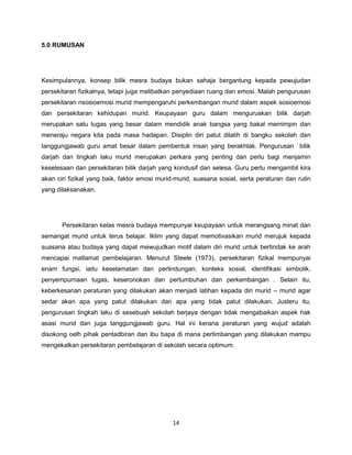 14
5.0 RUMUSAN
Kesimpulannya, konsep bilik mesra budaya bukan sahaja bergantung kepada pewujudan
persekitaran fizikalnya, tetapi juga melibatkan penyediaan ruang dan emosi. Malah pengurusan
persekitaran nsosioemosi murid mempengaruhi perkembangan murid dalam aspek sosioemosi
dan persekitaran kehidupan murid. Keupayaan guru dalam menguruskan bilik darjah
merupakan satu tugas yang besar dalam mendidik anak bangsa yang bakal memimpin dan
meneraju negara kita pada masa hadapan. Disiplin diri patut dilatih di bangku sekolah dan
tanggungjawab guru amat besar dalam pembentuk insan yang berakhlak. Pengurusan bilik
darjah dan tingkah laku murid merupakan perkara yang penting dan perlu bagi menjamin
keselesaan dan persekitaran bilik darjah yang kondusif dan selesa. Guru perlu mengambil kira
akan ciri fizikal yang baik, faktor emosi murid-murid, suasana sosial, serta peraturan dan rutin
yang dilaksanakan.
Persekitaran kelas mesra budaya mempunyai keupayaan untuk merangsang minat dan
semangat murid untuk terus belajar. Iklim yang dapat memotivasikan murid merujuk kepada
suasana atau budaya yang dapat mewujudkan motif dalam diri murid untuk bertindak ke arah
mencapai matlamat pembelajaran. Menurut Steele (1973), persekitaran fizikal mempunyai
enam fungsi, iaitu keselamatan dan perlindungan, konteks sosial, identifikasi simbolik,
penyempurnaan tugas, keseronokan dan pertumbuhan dan perkembangan . Selain itu,
keberkesanan peraturan yang dilakukan akan menjadi latihan kepada diri murid – murid agar
sedar akan apa yang patut dilakukan dan apa yang tidak patut dilakukan. Justeru itu,
pengurusan tingkah laku di sesebuah sekolah berjaya dengan tidak mengabaikan aspek hak
asasi murid dan juga tanggungjawab guru. Hal ini kerana peraturan yang wujud adalah
disokong oelh pihak pentadbiran dan ibu bapa di mana pertimbangan yang dilakukan mampu
mengekalkan persekitaran pembelajaran di sekolah secara optimum.
 