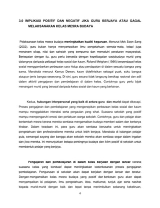 4
3.0 IMPLIKASI POSITIF DAN NEGATIF JIKA GURU BERJAYA ATAU GAGAL
MELAKSANAKAN KELAS MESRA BUDAYA
Pelaksanaan kelas mesra budaya meningkatkan kualiti keguruan. Menurut Mok Soon Sang
(2002), guru bukan hanya menyampaikan ilmu pengetahuan semata-mata, tetapi juga
menanam sikap, nilai dan sahsiah yang sempurna dan mematuhi peraturan masyarakat.
Bertepatan dengan itu, guru perlu bersedia dengan kepelbagaian sosiobudaya murid yang
datangnya daripada pelbagai kelas sosial dan kaum. Roland Meighan (1986) berpendapat kelas
sosial menggambarkan perbezaan cara hidup atau pendapatan di dalam sesuatu bangsa yang
sama. Manakala menurut Kamus Dewan, kaum didefinisikan sebagai puak, suku bangsa
ataupun jenis bangsa seseorang. Di sini, guru secara tidak langsung bersikap rasional dan adil
dalam aktiviti pengajaran dan pembelajaran di dalam kelas. Contohnya guru perlu bijak
menangani murid yang berasal daripada kelas sosial dan kaum yang berlainan.
Kedua, hubungan interpersonal yang baik di antara guru dan murid dapat dikecapi.
Proses pengajaran dan pembelajaran yang mengenepikan perbezaan kelas sosial dan kaum
mampu menggalakkan interaksi serta pergaulan yang sihat. Suasana sekolah yang positif
mampu mempengaruhi emosi dan perlakuan warga sekolah. Contohnya, guru dan pelajar akan
bertambah mesra kerana mereka sentiasa mengamalkan budaya memberi salam dan bertanya
khabar. Dalam keadaan ini, para guru akan sentiasa berusaha untuk meningkatkan
pengetahuan dan profesionalisme mereka untuk lebih berjaya. Manakala di kalangan pelajar
pula, semangat sayang dan bangga akan sekolah mereka akan sentiasa segar dalam ingatan
dan jiwa mereka. Ini menunjukkan betapa pentingnya budaya dan iklim positif di sekolah untuk
membentuk pelajar yang berjaya.
Pengajaran dan pembelajaran di dalam kelas berjalan dengan lancar kerana
suasana kelas yang kondusif dapat meningkatkan keberkesanan proses pengajaran
pembelajaran. Pengurusan di sekolah akan dapat berjalan dengan lancar dan teratur.
Dengan mengamalkan kelas mesra budaya yang positif dan berkesan guru akan dapat
menyampaikan isi pelajaran, ilmu pengetahuan, idea, maklumat, tunjuk ajar serta nasihat
kepada murid-murid dengan baik dan tepat tanpa menimbulkan sebarang kekeliruan,
 