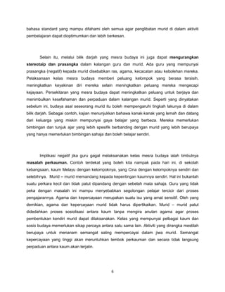 6
bahasa standard yang mampu difahami oleh semua agar penglibatan murid di dalam aktiviti
pembelajaran dapat dioptimumkan dan lebih berkesan.
Selain itu, melalui bilik darjah yang mesra budaya ini juga dapat mengurangkan
stereotaip dan prasangka dalam kalangan guru dan murid. Ada guru yang mempunyai
prasangka (negatif) kepada murid disebabkan ras, agama, kecacatan atau kebolehan mereka.
Pelaksanaan kelas mesra budaya memberi peluang kelompok yang berasa tersisih,
meningkatkan keyakinan diri mereka selain meningkatkan peluang mereka mengecapi
kejayaan. Persekitaran yang mesra budaya dapat meningkatkan peluang untuk berjaya dan
menimbulkan kesefahaman dan perpaduan dalam kalangan murid. Seperti yang dinyatakan
sebelum ini, budaya asal seseorang murid itu boleh mempengaruhi tingkah lakunya di dalam
bilik darjah. Sebagai contoh, kajian menunjukkan bahawa kanak-kanak yang lemah dan datang
dari keluarga yang miskin mempunyai gaya belajar yang berbeza. Mereka memerlukan
bimbingan dan tunjuk ajar yang lebih spesifik berbanding dengan murid yang lebih berupaya
yang hanya memerlukan bimbingan sahaja dan boleh belajar sendiri.
Implikasi negatif jika guru gagal melaksanakan kelas mesra budaya ialah timbulnya
masalah perkauman. Contoh terdekat yang boleh kita nampak pada hari ini, di sekolah
kebangsaan, kaum Melayu dengan kelompoknya, yang Cina dengan kelompoknya sendiri dan
selebihnya. Murid – murid memandang kepada kepentingan kaumnya sendiri. Hal ini bukanlah
suatu perkara kecil dan tidak patut dipandang dengan sebelah mata sahaja. Guru yang tidak
peka dengan masalah ini mampu menyebabkan segolongan pelajar tercicir dari proses
pengajarannya. Agama dan kepercayaan merupakan suatu isu yang amat sensitif. Oleh yang
demikian, agama dan kepercayaan murid tidak harus dipertikaikan. Murid – murid patut
didedahkan proses sosiolisasi antara kaum tanpa mengira anutan agama agar proses
pembentukan kendiri murid dapat dilaksanakan. Kelas yang mempunyai pelbagai kaum dan
sosio budaya memerlukan sikap percaya antara satu sama lain. Aktiviti yang dirangka mestilah
berupaya untuk menanam semangat saling mempercayai dalam jiwa murid. Semangat
kepercayaan yang tinggi akan meruntuhkan tembok perkauman dan secara tidak langsung
perpaduan antara kaum akan terjalin.
 