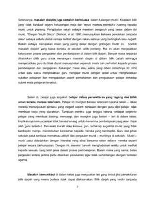 7
Seterusnya, masalah disiplin juga semakin berleluasa dalam kalangan murid. Keadaan bilik
yang tidak kondusif seperti kekurangan meja dan kerusi mampu membuka ruamng kepada
murid untuk ponteng. Penglibatan rakan sebaya memberi pengaruh yang besar dalam diri
murid. “Oregon Youth Study” (Dishion, et al, 1991) menunjukkan bahawa penolakan daripada
rakan sebaya sebab utama remaja terlibat dengan rakan sebaya yang bertingkah laku negatif.
Rakan sebaya merupakan insan yang paling dekat dengan golongan murid ini. Contoh
masalah disiplin yang biasa berlaku di sekolah ialah ponteng. Hal ini akan menjejaskan
kelancaran proses pengajaran dan pembelajaran di dalam bilik darjah. Banyak masa terpaksa
dihabiskan oleh guru untuk menangani masalah displin di dalam bilik darjah sehingga
menyebabkan guru itu tidak dapat menumpukan sepenuh masa dan perhatian kepada proses
pembelajaran dan pengajaran. Kekangan masa atau waktu yang diberi contohnya 30 minit
untuk satu waktu menyebabkan guru mengajar murid dengan cepat untuk menghabiskan
sukatan pelajaran dan mengabaikan aspek pemahaman dan penguasaan pelajar terhadap
subjek mata pelajaran tersebut.
Selain itu pelajar juga terpaksa belajar dalam persekitaran yang tegang dan tidak
aman kerana merasa terancam. Pelajar ini mungkin berasa terancam kerana rakan – rakan
mereka menunjukkan perilaku yang negatif seperti berlawan dengan guru dan pelajar tidak
membuat kerja yang diarahkan. Tumpuan mereka juga terjejas kerana terdapat segelintir
pelajar yang membuat biasing, menyanyi, dan mungkin juga berlari – lari di dalam kelas.
Implikasinya semua pelajar tidak berasa tenang untuk menerima pembelajaran yang akan diajar
oleh guru tersebut. Perasaan marah atau kecewa guru terhadap segelintir murid yang tidak
berdisiplin mampu menimbulkan keresahan kepada mereka yang berdisiplin. Guru dan pihak
sekolah patut sentiasa memantau aktiviti dan pergaulan murid – muridnya di sekolah. Murid –
murid patut didedahkan dengan interaksi yang sihat bersama rakan sebaya mereka seperti
belajar secara berkumpulan. Dengan ini, mereka banyak menghabiskan waktu untuk melihat
kepada sesuatu yang lebih jelas dalam proses pembelajaran. Dalam masa yang sama, batas
pergaulan antara jantina perlu diberikan penekanan agar tidak bertentangan dengan tuntutan
agama.
Masalah komunikasi di dalam kelas juga merupakan isu yang timbul jika persekitaran
bilik darjah yang mesra budaya tidak dapat dilaksanakan. Bilik darjah yang terdiri daripada
 
