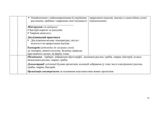 14
 Ознайомлення з найпоширенішими й отруйними
рослинами, грибами і тваринами своєї місцевості
__________________________________
Міні-проект (за вибором)
 Бактерії корисні та шкідливі.
 Тварини минулого.
Дослідницький практикум
 Дослідження впливу температури, світла і
вологості на проростання насіння.
Екскурсія (відповідно до місцевих умов)
до зоопарку, живого куточку, Будинку природи,
краєзнавчого музею, на ферму тощо.
природничо-наукову лексику в самостійних усних
повідомленнях.
Обладнання: гербарії; зображення (фотографії, малюнки) рослин, грибів, тварин, бактерій; атласи-
визначники рослин, тварин, грибів.
Демонстрації: клітинної будови організмів; колекцій зображень (у тому числі електронних) рослин,
грибів, тварин, бактерій.
Організація спостережень за основними властивостями живих організмів.
 