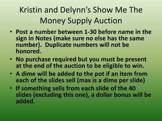 Kristin and Delynn’s Show Me The
Money Supply Auction
• Post a number between 1-30 before name in the
sign in Notes (make sure no else has the same
number). Duplicate numbers will not be
honored.
• No purchase required but you must be present
at the end of the auction to be eligible to win.
• A dime will be added to the pot if an item from
each of the slides sell (max is a dime per slide)
• If something sells from each slide of the 40
slides (excluding this one), a dollar bonus will be
added.
 