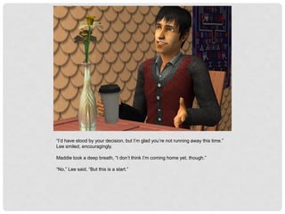 “I’d have stood by your decision, but I’m glad you’re not running away this time.”
Lee smiled, encouragingly.
Maddie took a deep breath, “I don’t think I’m coming home yet, though.”
“No,” Lee said, “But this is a start.”
 