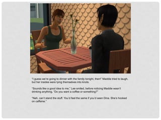 “I guess we’re going to dinner with the family tonight, then!” Maddie tried to laugh,
but her insides were tying themselves into knots.
“Sounds like a good idea to me,” Lee smiled, before noticing Maddie wasn’t
drinking anything, “Do you want a coffee or something?”
“Nah, can’t stand the stuff. You’d feel the same if you’d seen Dina. She’s hooked
on caffeine.”
 
