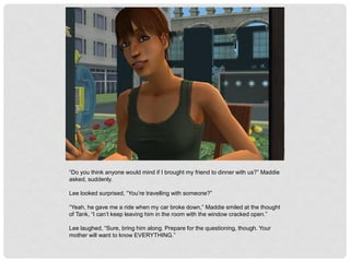 “Do you think anyone would mind if I brought my friend to dinner with us?” Maddie
asked, suddenly.
Lee looked surprised, “You’re travelling with someone?”
“Yeah, he gave me a ride when my car broke down,” Maddie smiled at the thought
of Tank, “I can’t keep leaving him in the room with the window cracked open.”
Lee laughed, “Sure, bring him along. Prepare for the questioning, though. Your
mother will want to know EVERYTHING.”
 