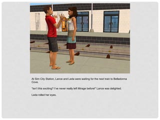 At Sim City Station, Lance and Leda were waiting for the next train to Belladonna
Cove.
“Isn’t this exciting? I’ve never really left Mirage before!” Lance was delighted.
Leda rolled her eyes.
 