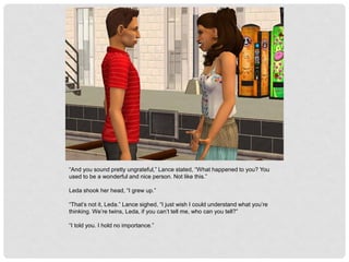 “And you sound pretty ungrateful,” Lance stated, “What happened to you? You
used to be a wonderful and nice person. Not like this.”
Leda shook her head, “I grew up.”
“That’s not it, Leda.” Lance sighed, “I just wish I could understand what you’re
thinking. We’re twins, Leda, if you can’t tell me, who can you tell?”
“I told you. I hold no importance.”
 
