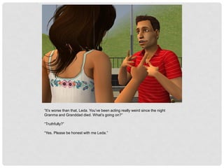 “It’s worse than that, Leda. You’ve been acting really weird since the night
Granma and Granddad died. What’s going on?”
“Truthfully?”
“Yes. Please be honest with me Leda.”
 
