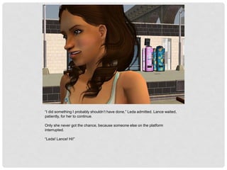 “I did something I probably shouldn’t have done,” Leda admitted. Lance waited,
patiently, for her to continue.
Only she never got the chance, because someone else on the platform
interrupted.
“Leda! Lance! Hi!”
 