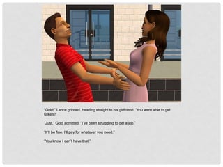 “Gold!” Lance grinned, heading straight to his girlfriend, “You were able to get
tickets!”
“Just,” Gold admitted, “I’ve been struggling to get a job.”
“It’ll be fine. I’ll pay for whatever you need.”
“You know I can’t have that.”
 