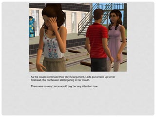 As the couple continued their playful argument, Leda put a hand up to her
forehead, the confession still lingering in her mouth.
There was no way Lance would pay her any attention now.
 