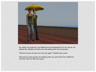 By midday, the bright sky over Belladonna had disappeared into rain clouds, but
despite this, Maddie and Tank were still walking down the promenade.
“Remind me why we went out in the rain again?” Maddie said, sourly.
“Because you were grumpy as anything when you came back from coffee this
morning. Fresh air will do you good.”
 