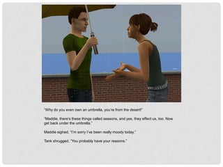 “Why do you even own an umbrella, you’re from the desert!”
“Maddie, there’s these things called seasons, and yes, they effect us, too. Now
get back under the umbrella.”
Maddie sighed, “I’m sorry I’ve been really moody today.”
Tank shrugged, “You probably have your reasons.”
 