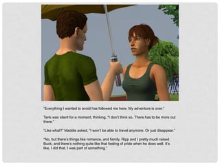 “Everything I wanted to avoid has followed me here. My adventure is over.”
Tank was silent for a moment, thinking, “I don’t think so. There has to be more out
there.”
“Like what?” Maddie asked, “I won’t be able to travel anymore. Or just disappear.”
“No, but there’s things like romance, and family. Ripp and I pretty much raised
Buck, and there’s nothing quite like that feeling of pride when he does well. It’s
like, I did that. I was part of something.”
 