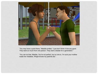 “You may have a point there,” Maddie smiled, “I just don’t think I’d be any good.
They want so much from one person. They want a leader for a generation.”
“You can do that, Maddie. You’re not perfect, but no one is. I’m sure your mother
made her mistakes, Wright knows my parents did.”
 