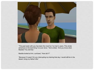 “This past week with you has been the most fun I’ve had in years. This whole
adventure is the best thing I’ve ever done,” Tank smiled, “And you know what
Maddie? You did that.”
Maddie looked at him, confused, “How did I?”
“Because if it wasn’t for you interrupting my training that day, I would still be in the
desert, living my father’s life.”
 