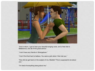 “And in return, I got to hear your beautiful singing voice, and a free ride to
Belladonna, and all of this great advice.”
“I don’t have any friends in Strangetown.”
“I don’t find that hard to believe. You were a jerk when I first met you.”
“How did we get back on the subject of me, Maddie? This is supposed to be about
you.”
“I’m tired of everything being about me.”
 