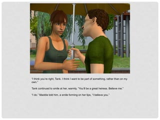 “I think you’re right, Tank. I think I want to be part of something, rather than on my
own.”
Tank continued to smile at her, warmly, “You’ll be a great heiress. Believe me.”
“I do.” Maddie told him, a smile forming on her lips, “I believe you.”
 