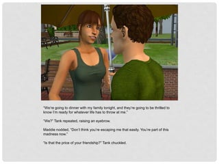 “We’re going to dinner with my family tonight, and they’re going to be thrilled to
know I’m ready for whatever life has to throw at me.”
“We?” Tank repeated, raising an eyebrow.
Maddie nodded, “Don’t think you’re escaping me that easily. You’re part of this
madness now.”
“Is that the price of your friendship?” Tank chuckled.
 