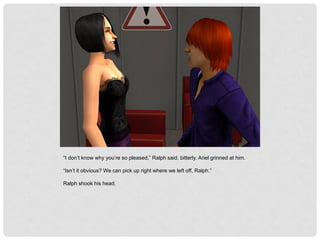 “I don’t know why you’re so pleased,” Ralph said, bitterly. Ariel grinned at him.
“Isn’t it obvious? We can pick up right where we left off, Ralph.”
Ralph shook his head.
 