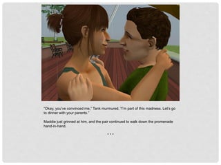 “Okay, you’ve convinced me,” Tank murmured, “I’m part of this madness. Let’s go
to dinner with your parents.”
Maddie just grinned at him, and the pair continued to walk down the promenade
hand-in-hand.
* * *
 