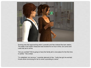 Evening was fast approaching when Lavender and Hex entered the train station.
The table in the hotel’s restaurant was booked for an hour’s time, but Lance and
Leda had yet to arrive.
“Are you excited? We’re going to have the family all in once place for the first time
in awhile.” Hex smiled.
“I’m delighted, but nervous,” Lavender glanced at Hex, “Leda has got me worried.
It took some convincing for her to come, according to Lance.”
 