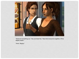 “We’ll sort something out,” Hex promised her, “Now that everyone’s together, it’ll be
slightly easier.”
“Hmm. Maybe.”
 