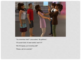 “You remember Gold?” Lance asked, “My girlfriend.”
“Of course! Gold, it’s been awhile, hasn’t it?”
“Mrs Wrongway, you’re looking well!”
“Please, call me Lavender!”
 