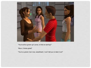 “You’re all so grown up! Lance, is that an earring?”
“Mum, it looks great!”
“You’re a grown man now, sweetheart, I can’t tell you to take it out!”
 
